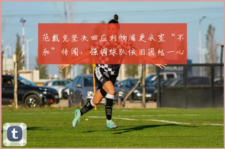 范戴克坚决回应利物浦更衣室“不和”传闻，强调球队依旧团结一心_球员_斯洛特_比赛