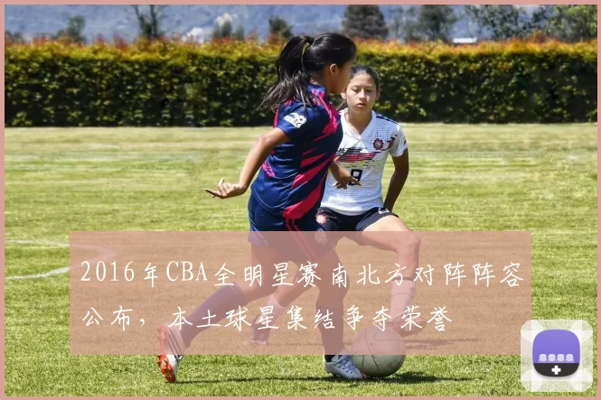 2016年CBA全明星赛南北方对阵阵容公布，本土球星集结争夺荣誉