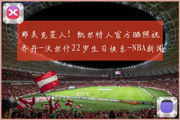 那美克星人！凯尔特人官方晒照祝乔丹-沃尔什22岁生日快乐-NBA新闻