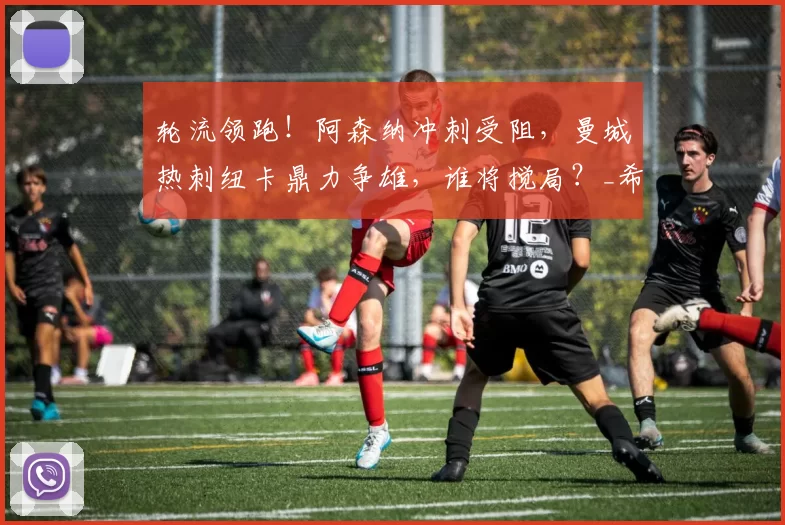 轮流领跑！阿森纳冲刺受阻，曼城热刺纽卡鼎力争雄，谁将搅局？_希勒_欧冠_马赛