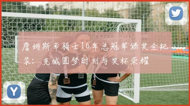 詹姆斯率骑士16年总冠军颁奖全纪录:克城圆梦时刻与奖杯荣耀