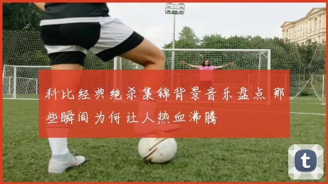 科比经典绝杀集锦背景音乐盘点 那些瞬间为何让人热血沸腾