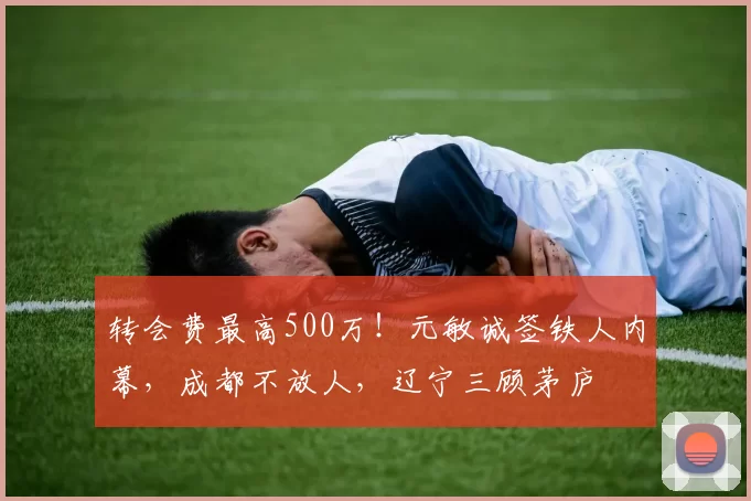 转会费最高500万！元敏诚签铁人内幕，成都不放人，辽宁三顾茅庐