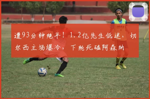 遭93分钟绝平！1.2亿先生低迷，切尔西主场爆冷，下轮死磕阿森纳