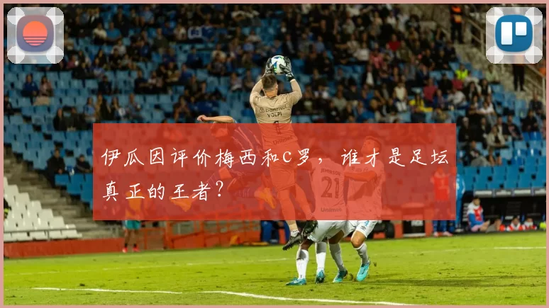 伊瓜因评价梅西和c罗，谁才是足坛真正的王者？