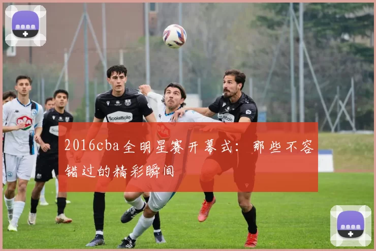 2016cba全明星赛开幕式：那些不容错过的精彩瞬间