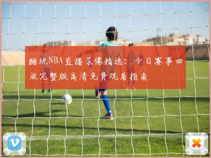 酷玩NBA直播录像精选：今日赛事回放完整版高清免费观看指南