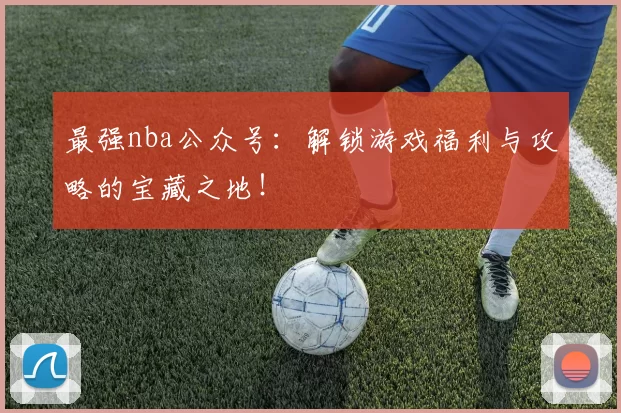 最强nba公众号：解锁游戏福利与攻略的宝藏之地！