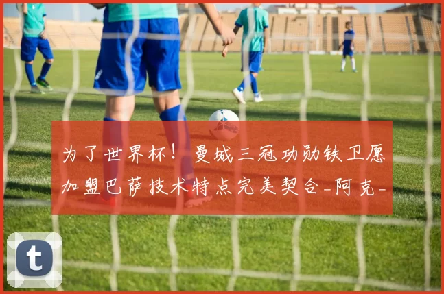 为了世界杯！曼城三冠功勋铁卫愿加盟巴萨技术特点完美契合_阿克_中后卫_欧冠