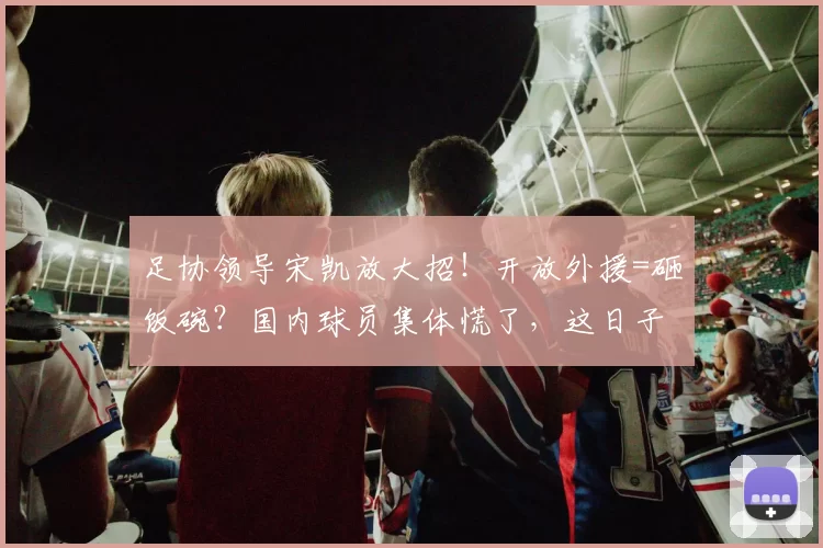 足协领导宋凯放大招！开放外援=砸饭碗？国内球员集体慌了，这日子没法过了！_本土_政策_比赛