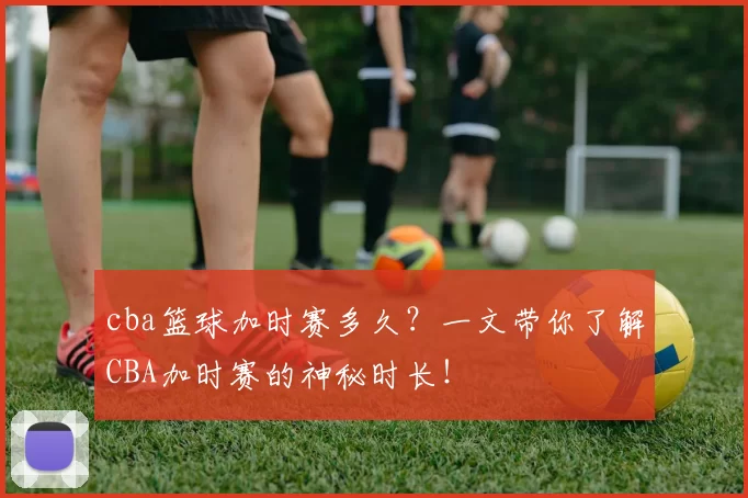 cba篮球加时赛多久？一文带你了解CBA加时赛的神秘时长！