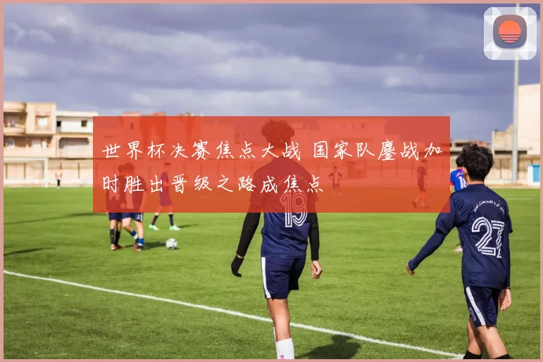 世界杯决赛焦点大战 国家队鏖战加时胜出晋级之路成焦点