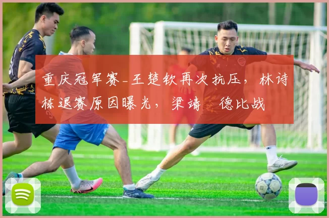重庆冠军赛_王楚钦再次抗压，林诗栋退赛原因曝光，梁靖崑德比战