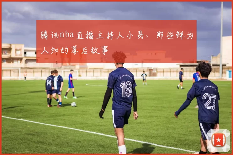 腾讯nba直播主持人小易，那些鲜为人知的幕后故事