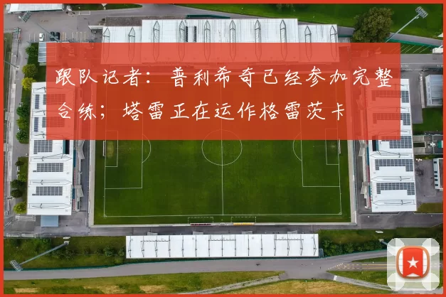 跟队记者：普利希奇已经参加完整合练；塔雷正在运作格雷茨卡