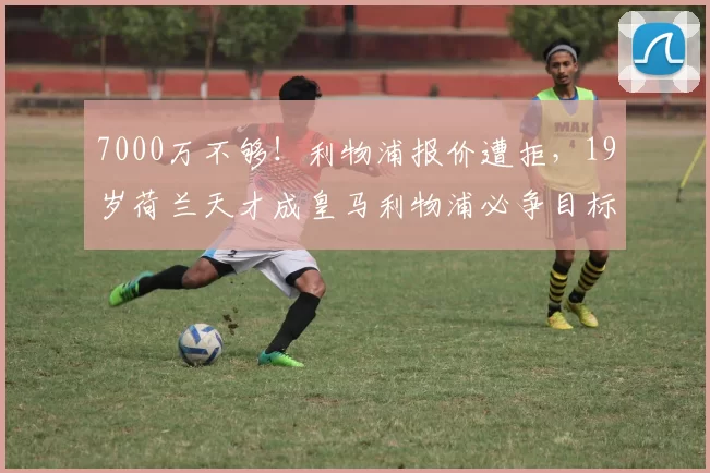 7000万不够！利物浦报价遭拒，19岁荷兰天才成皇马利物浦必争目标