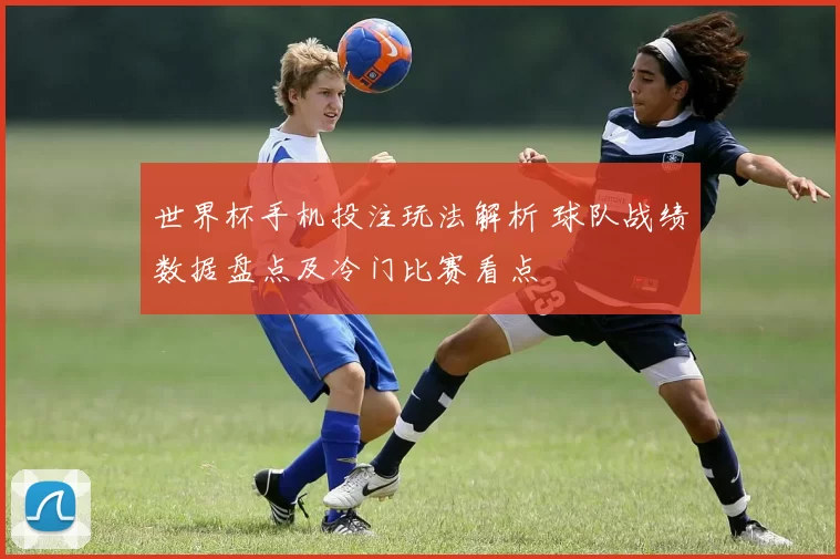 世界杯手机投注玩法解析 球队战绩数据盘点及冷门比赛看点