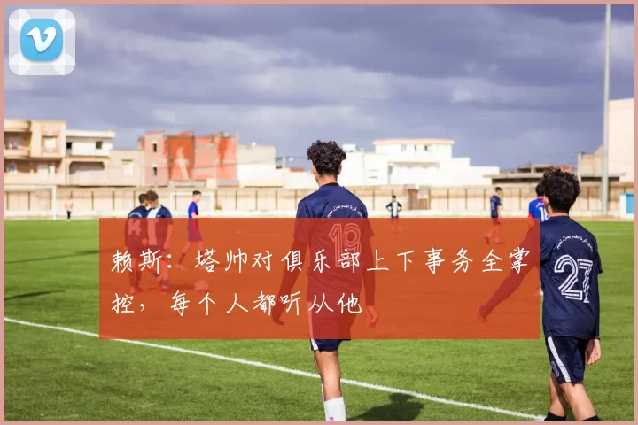 赖斯：塔帅对俱乐部上下事务全掌控，每个人都听从他