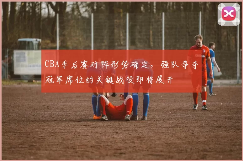 CBA季后赛对阵形势确定，强队争夺冠军席位的关键战役即将展开