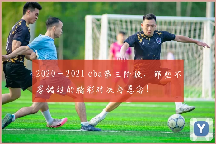 2020 - 2021 cba第三阶段，那些不容错过的精彩对决与悬念！