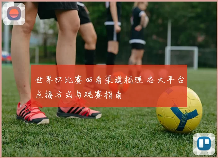 世界杯比赛回看渠道梳理 各大平台点播方式与观赛指南