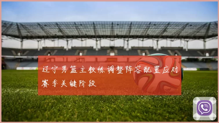 辽宁男篮主教练调整阵容配置应对赛季关键阶段