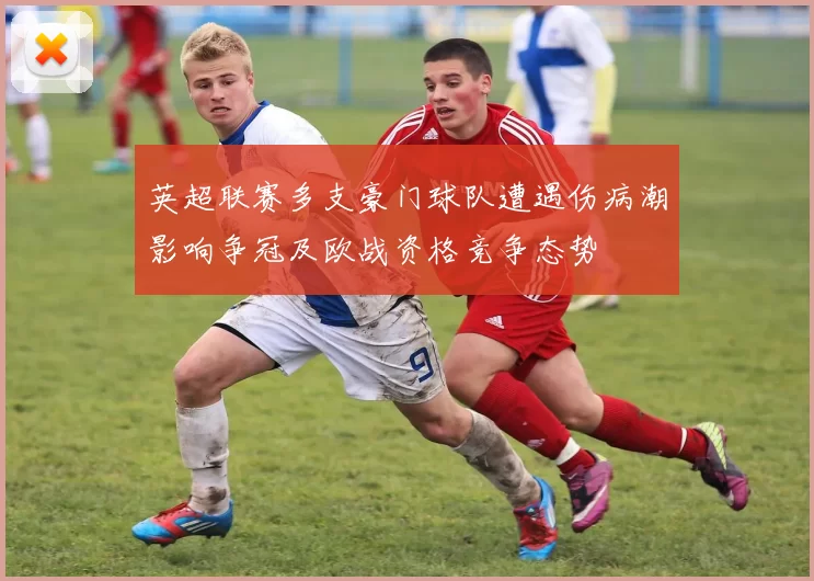 英超联赛多支豪门球队遭遇伤病潮影响争冠及欧战资格竞争态势
