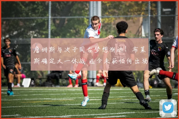 詹姆斯与次子同台梦想渐远！布莱斯确定大一休战 迄今未获任何出场机