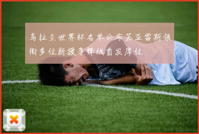 乌拉圭世界杯名单公布苏亚雷斯领衔多位新援争锋线首发席位