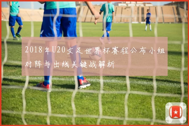 2018年U20女足世界杯赛程公布小组对阵与出线关键战解析