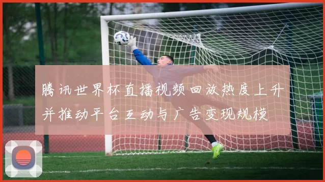 腾讯世界杯直播视频回放热度上升并推动平台互动与广告变现规模