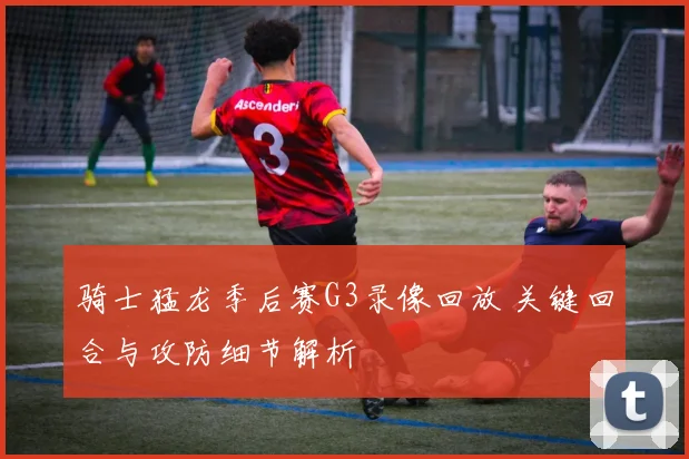 骑士猛龙季后赛G3录像回放 关键回合与攻防细节解析