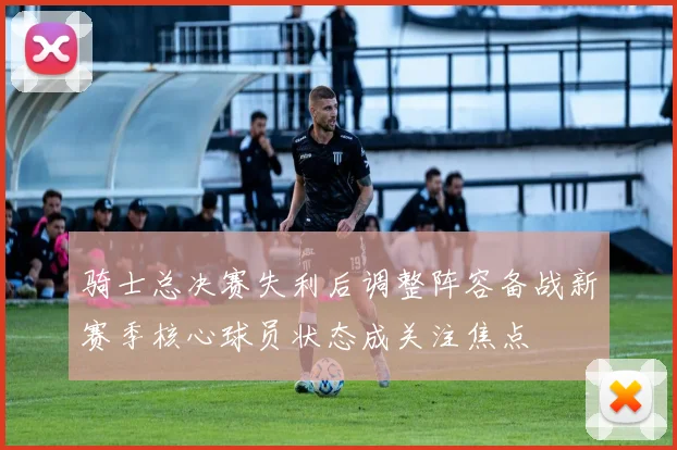 骑士总决赛失利后调整阵容备战新赛季核心球员状态成关注焦点