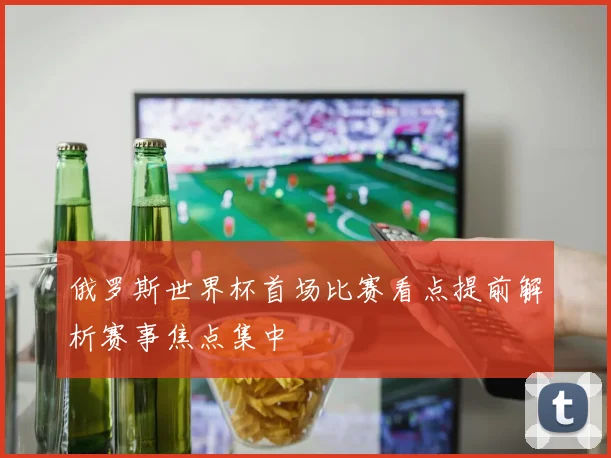 俄罗斯世界杯首场比赛看点提前解析赛事焦点集中