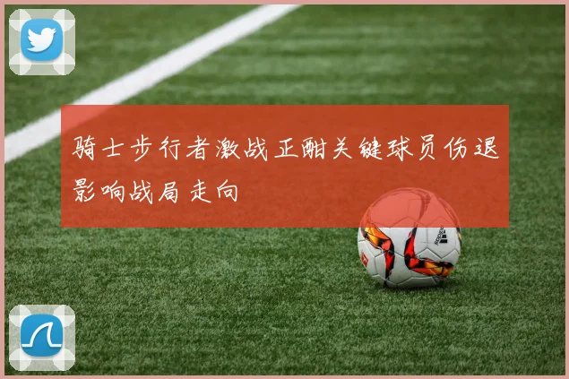 骑士步行者激战正酣关键球员伤退影响战局走向