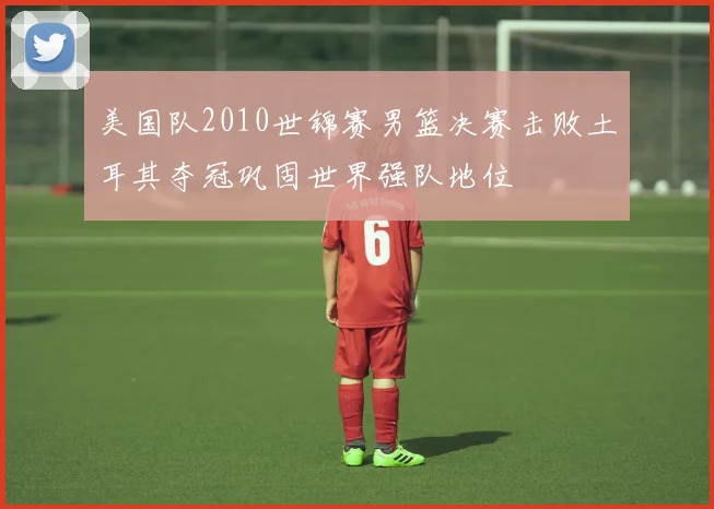 美国队2010世锦赛男篮决赛击败土耳其夺冠巩固世界强队地位