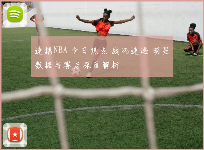 速播NBA 今日焦点 战况速递 明星数据与赛后深度解析