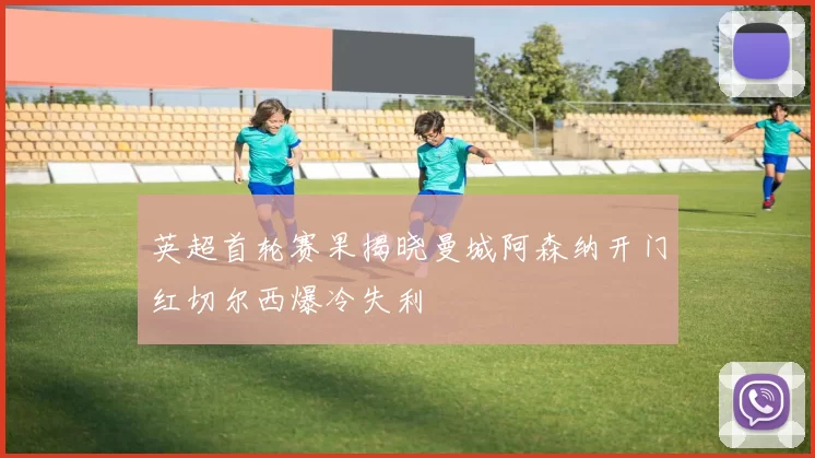 英超首轮赛果揭晓曼城阿森纳开门红切尔西爆冷失利