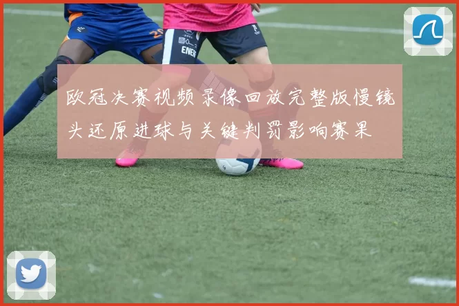 欧冠决赛视频录像回放完整版慢镜头还原进球与关键判罚影响赛果