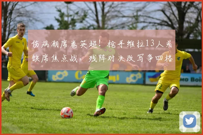 伤病潮席卷英超！枪手维拉13人或缺席焦点战，残阵对决改写争四格局_阿森纳_防线_阿森纳