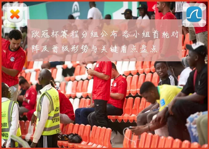 欧冠杯赛程分组公布 各小组首轮对阵及晋级形势与关键看点盘点