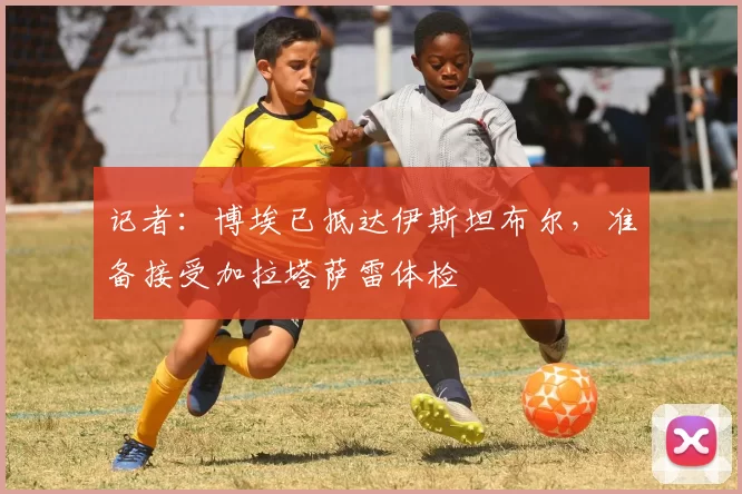 记者：博埃已抵达伊斯坦布尔，准备接受加拉塔萨雷体检