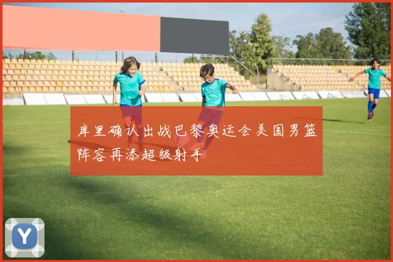 库里确认出战巴黎奥运会美国男篮阵容再添超级射手