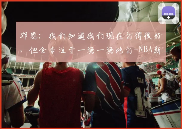 邓恩：我们知道我们现在打得很好，但会专注于一场一场地打-NBA新闻