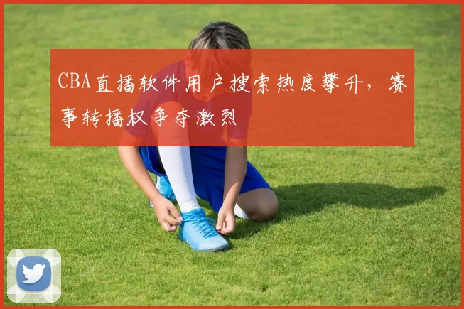 CBA直播软件用户搜索热度攀升，赛事转播权争夺激烈
