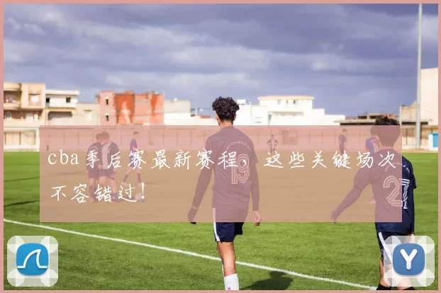 cba季后赛最新赛程，这些关键场次不容错过！