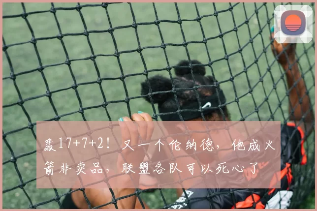 轰17+7+2！又一个伦纳德，他成火箭非卖品，联盟各队可以死心了