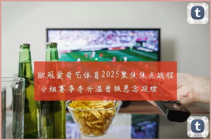 欧冠爱奇艺体育2025聚焦焦点战程 小组赛争夺升温晋级悬念延续