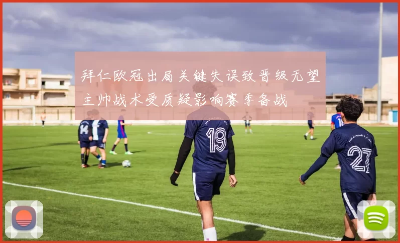 拜仁欧冠出局关键失误致晋级无望主帅战术受质疑影响赛季备战