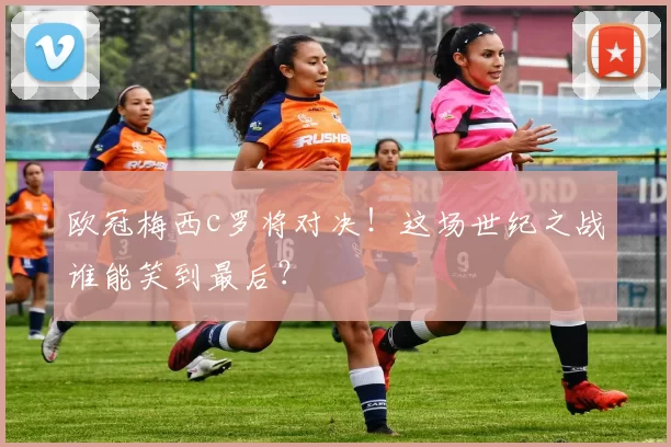 欧冠梅西c罗将对决！这场世纪之战谁能笑到最后？